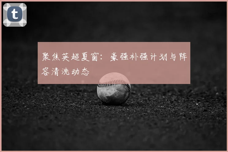 聚焦英超夏窗：豪强补强计划与阵容清洗动态