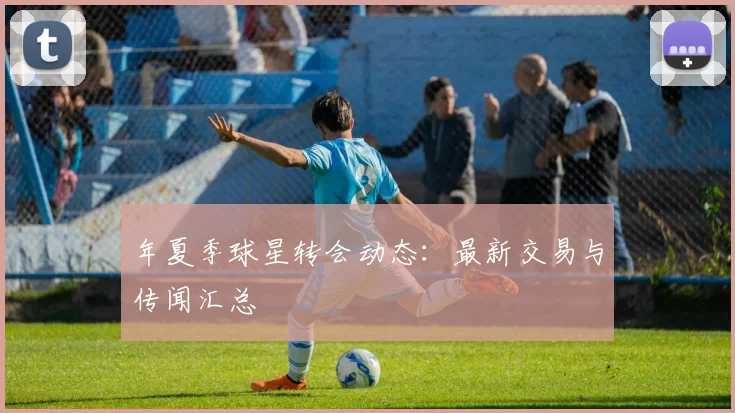 年夏季球星转会动态:最新交易与传闻汇总
