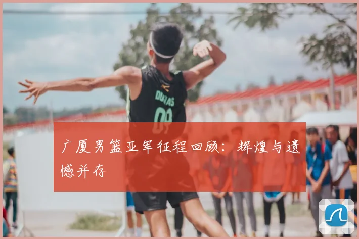 广厦男篮亚军征程回顾:辉煌与遗憾并存