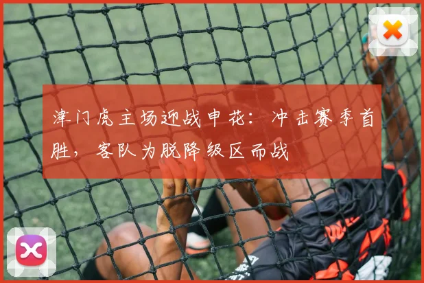 津门虎主场迎战申花:冲击赛季首胜,客队为脱降级区而战