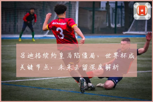 吕迪格续约皇马陷僵局,世界杯成关键节点,未来去留深度解析