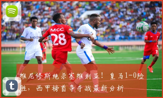 维尼修斯绝杀塞维利亚!皇马1-0险胜,西甲榜首争夺战最新分析