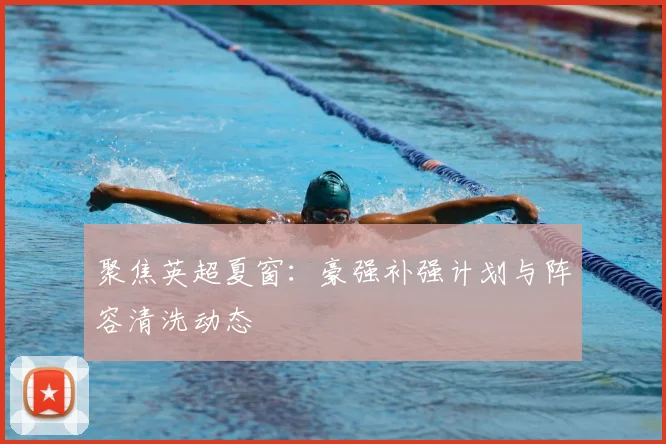 聚焦英超夏窗：豪强补强计划与阵容清洗动态