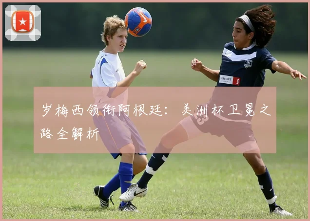 岁梅西领衔阿根廷:美洲杯卫冕之路全解析