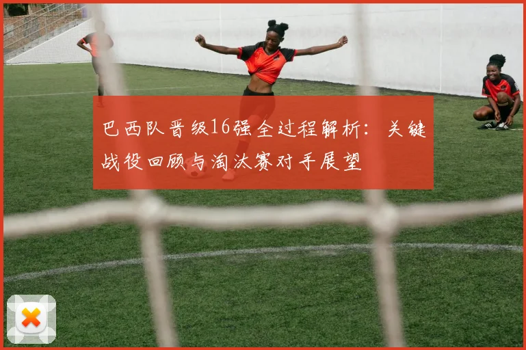 巴西队晋级16强全过程解析：关键战役回顾与淘汰赛对手展望