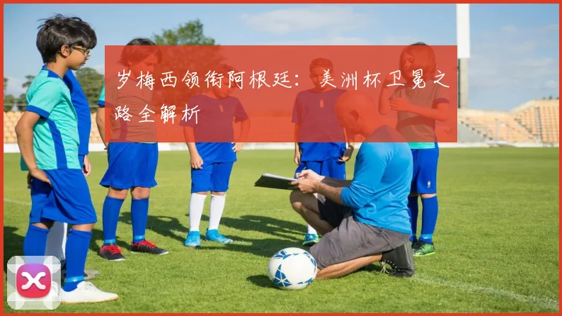 岁梅西领衔阿根廷:美洲杯卫冕之路全解析